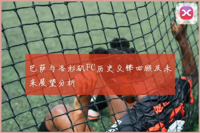 巴萨与洛杉矶FC历史交锋回顾及未来展望分析