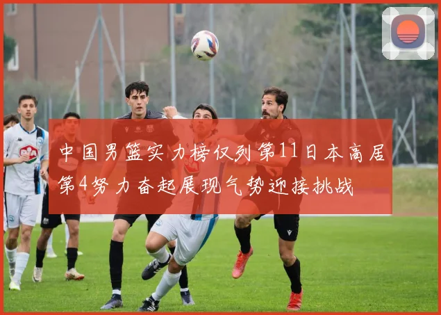 中国男篮实力榜仅列第11日本高居第4努力奋起展现气势迎接挑战