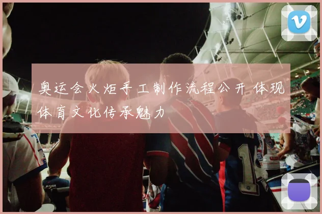 奥运会火炬手工制作流程公开 体现体育文化传承魅力