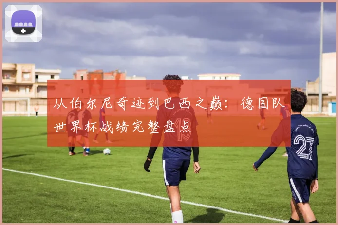 从伯尔尼奇迹到巴西之巅：德国队世界杯战绩完整盘点